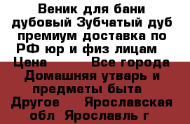 Веник для бани дубовый Зубчатый дуб премиум доставка по РФ юр и физ лицам › Цена ­ 100 - Все города Домашняя утварь и предметы быта » Другое   . Ярославская обл.,Ярославль г.